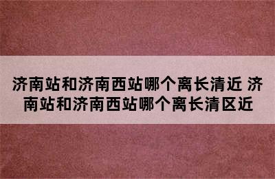 济南站和济南西站哪个离长清近 济南站和济南西站哪个离长清区近